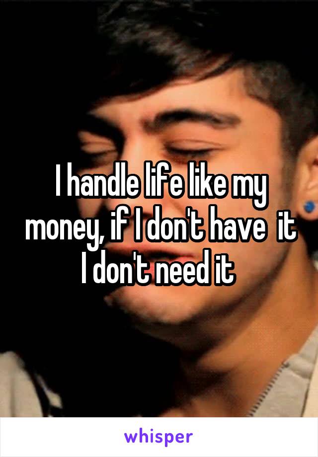 I handle life like my money, if I don't have  it I don't need it 