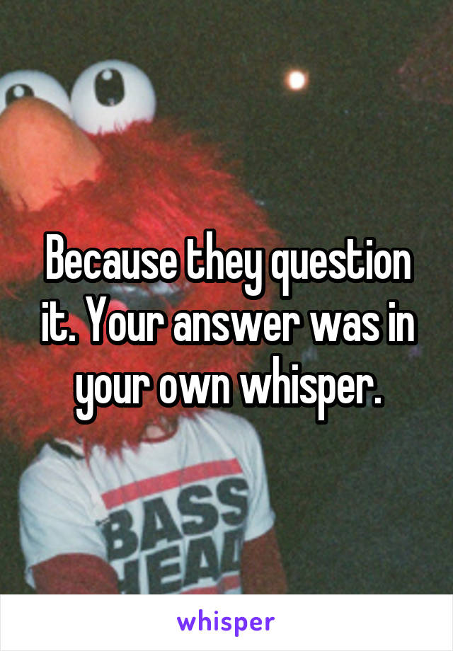 Because they question it. Your answer was in your own whisper.