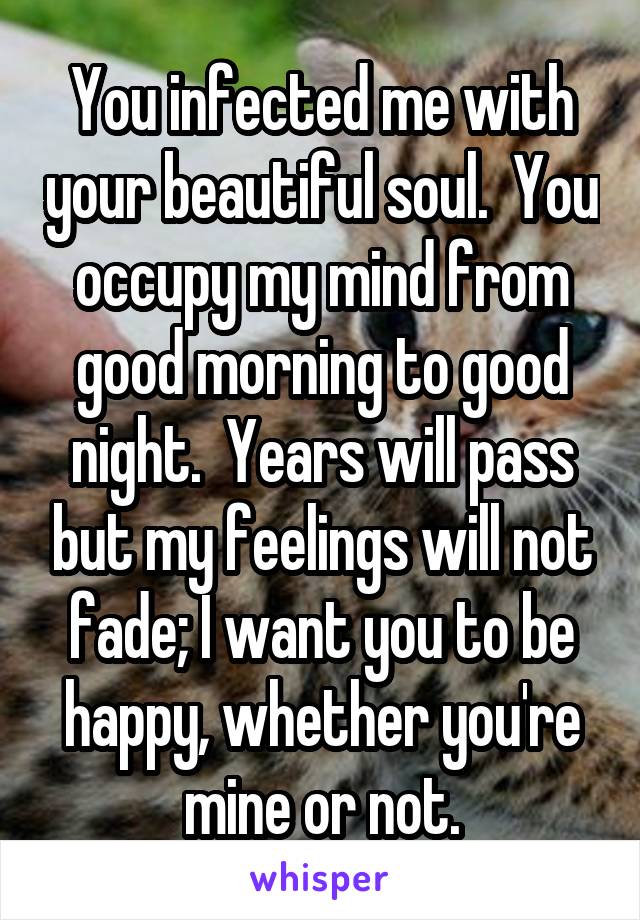 You infected me with your beautiful soul.  You occupy my mind from good morning to good night.  Years will pass but my feelings will not fade; I want you to be happy, whether you're mine or not.