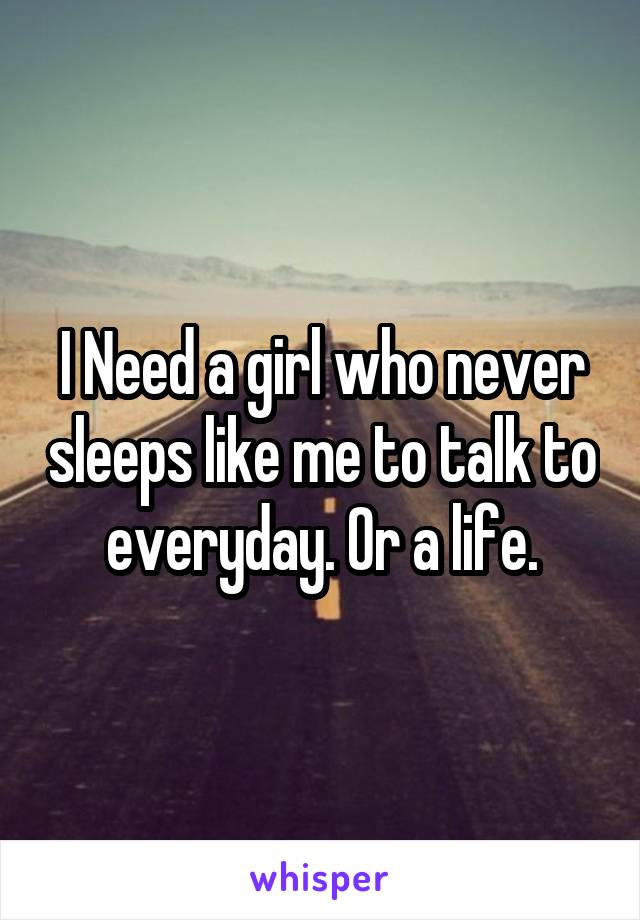 I Need a girl who never sleeps like me to talk to everyday. Or a life.