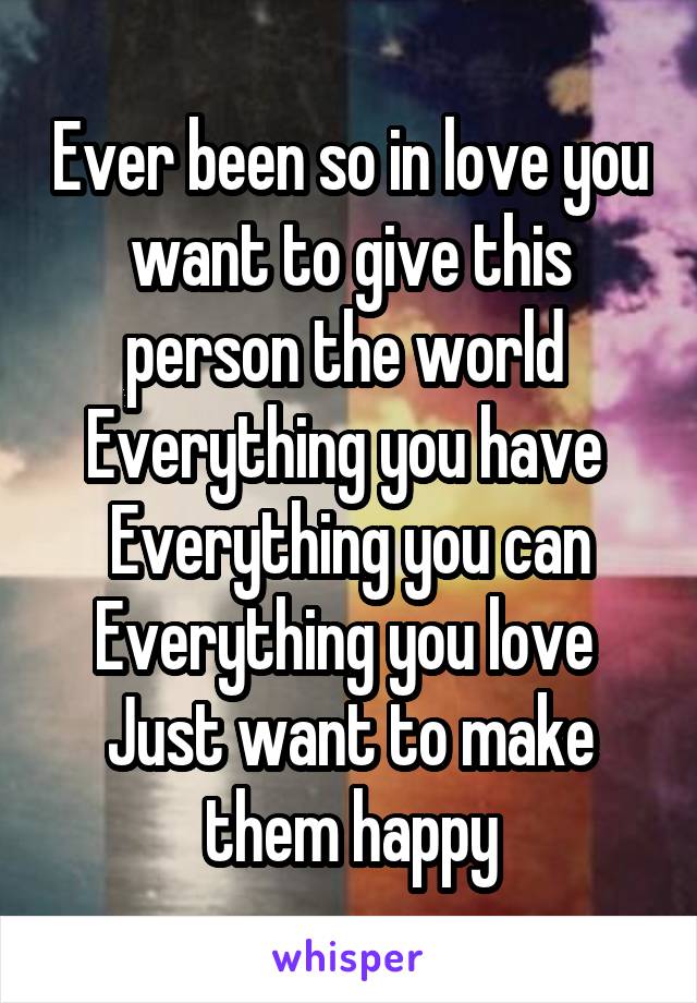 Ever been so in love you want to give this person the world 
Everything you have 
Everything you can
Everything you love 
Just want to make them happy