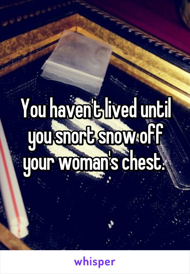 You haven't lived until you snort snow off your woman's chest. 