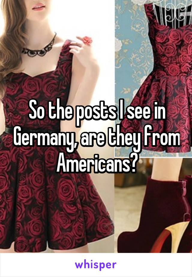 So the posts I see in Germany, are they from Americans?