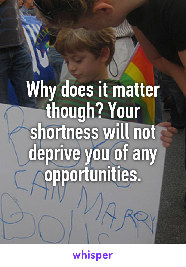 Why does it matter though? Your shortness will not deprive you of any opportunities.