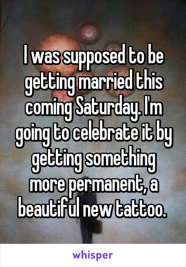 I was supposed to be getting married this coming Saturday. I'm going to celebrate it by getting something more permanent, a beautiful new tattoo. 