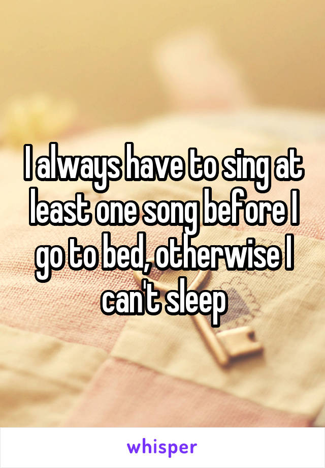 I always have to sing at least one song before I go to bed, otherwise I can't sleep