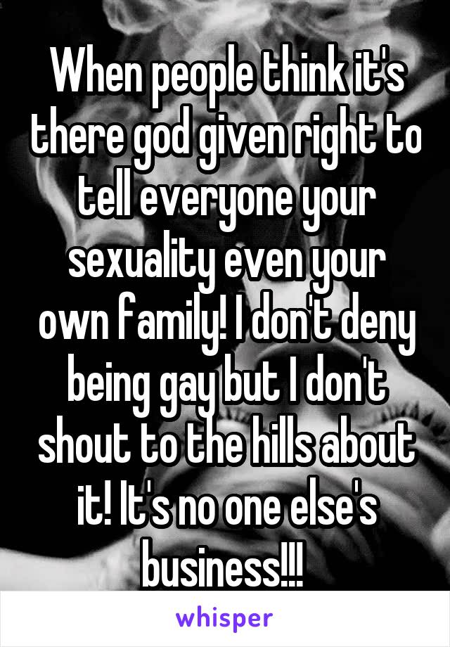 When people think it's there god given right to tell everyone your sexuality even your own family! I don't deny being gay but I don't shout to the hills about it! It's no one else's business!!! 