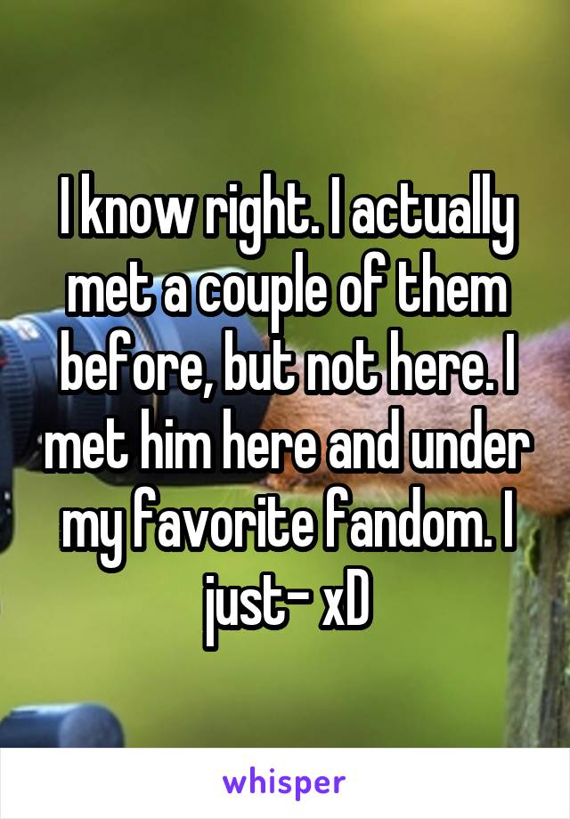 I know right. I actually met a couple of them before, but not here. I met him here and under my favorite fandom. I just- xD