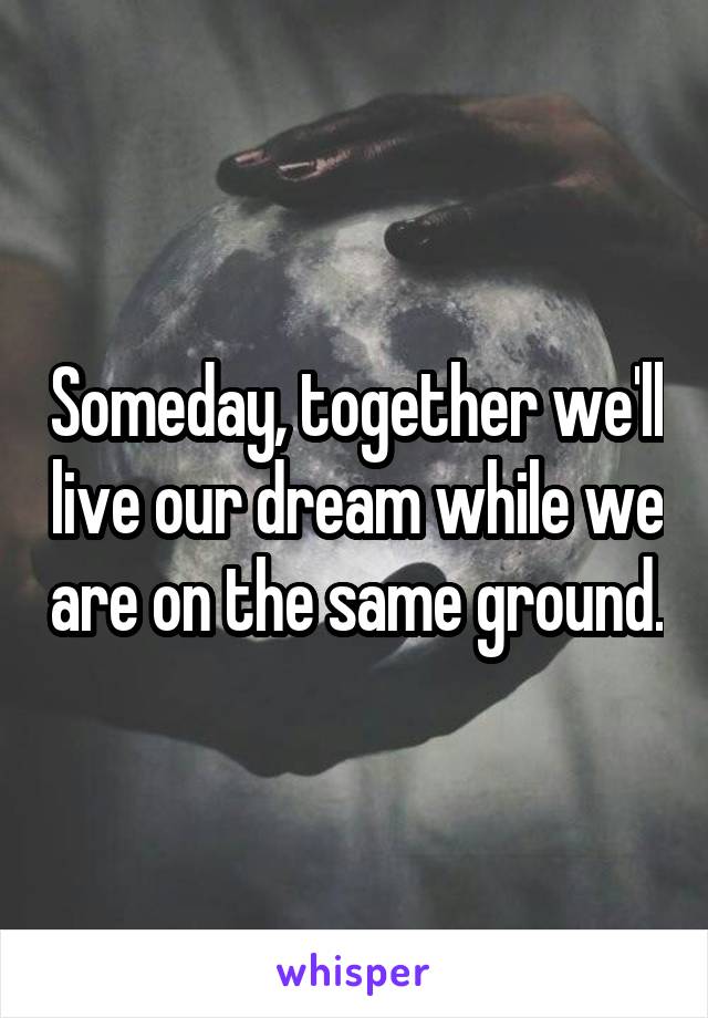 Someday, together we'll live our dream while we are on the same ground.