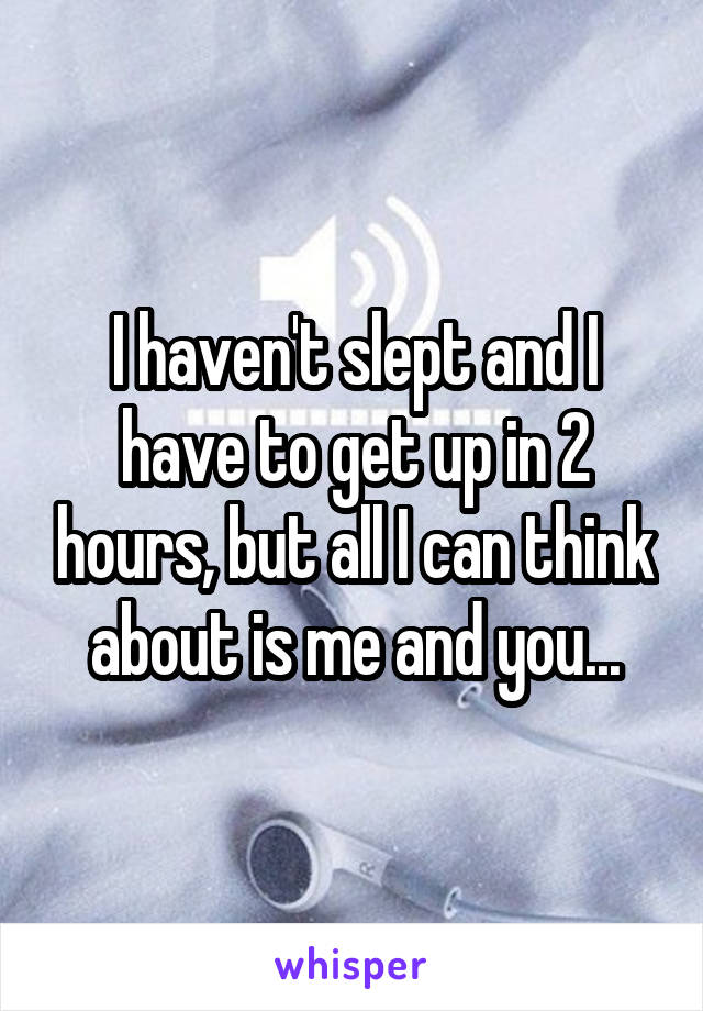 I haven't slept and I have to get up in 2 hours, but all I can think about is me and you...