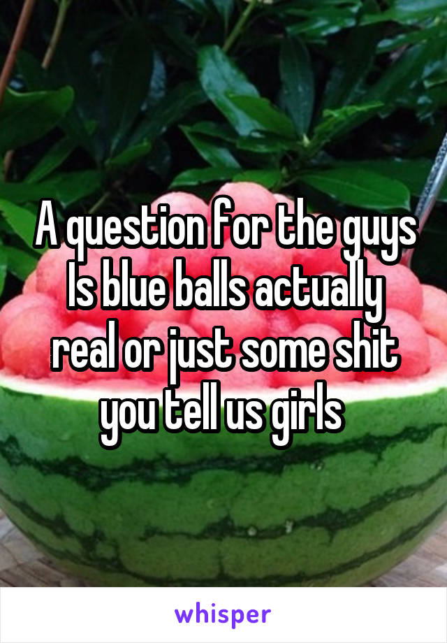 A question for the guys
Is blue balls actually real or just some shit you tell us girls 