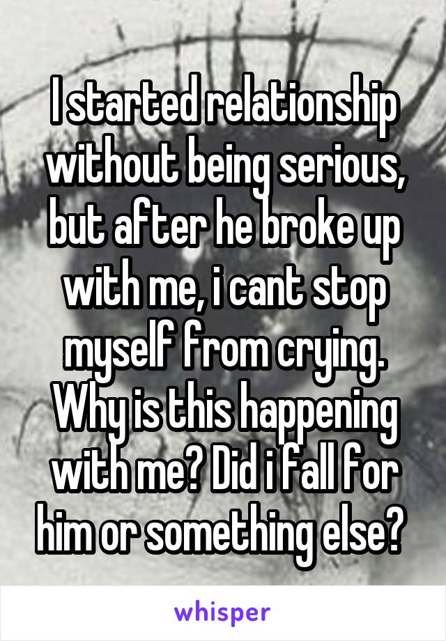 I started relationship without being serious, but after he broke up with me, i cant stop myself from crying. Why is this happening with me? Did i fall for him or something else? 