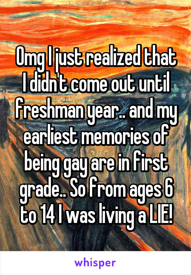 Omg I just realized that I didn't come out until freshman year.. and my earliest memories of being gay are in first grade.. So from ages 6 to 14 I was living a LIE!