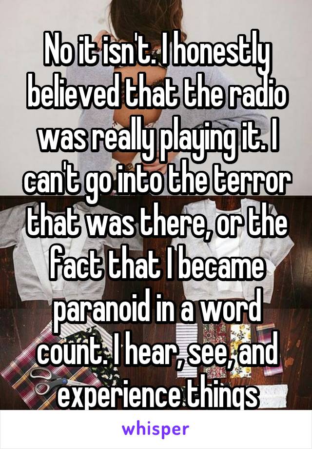 No it isn't. I honestly believed that the radio was really playing it. I can't go into the terror that was there, or the fact that I became paranoid in a word count. I hear, see, and experience things