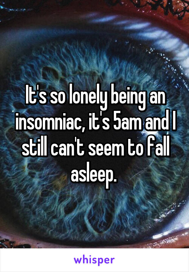 It's so lonely being an insomniac, it's 5am and I still can't seem to fall asleep. 