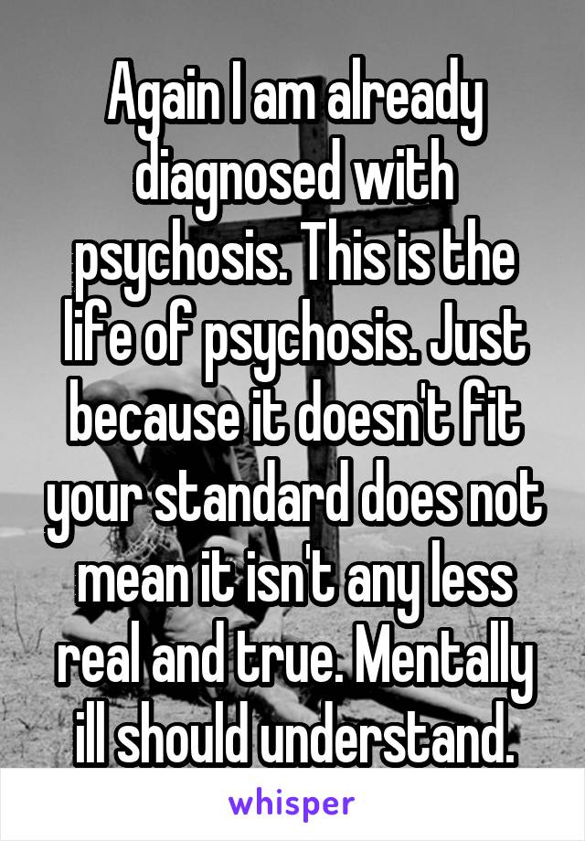 Again I am already diagnosed with psychosis. This is the life of psychosis. Just because it doesn't fit your standard does not mean it isn't any less real and true. Mentally ill should understand.