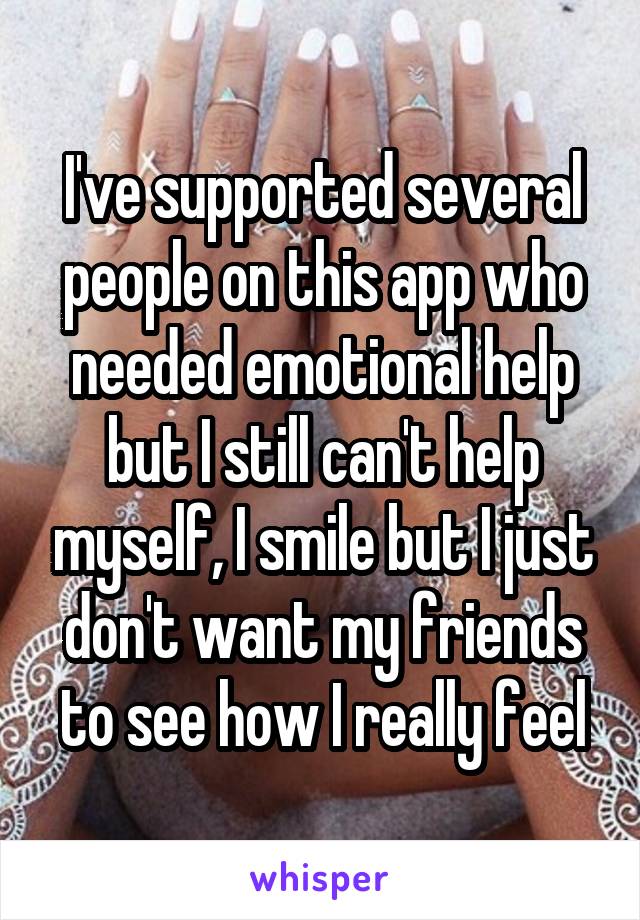 I've supported several people on this app who needed emotional help but I still can't help myself, I smile but I just don't want my friends to see how I really feel