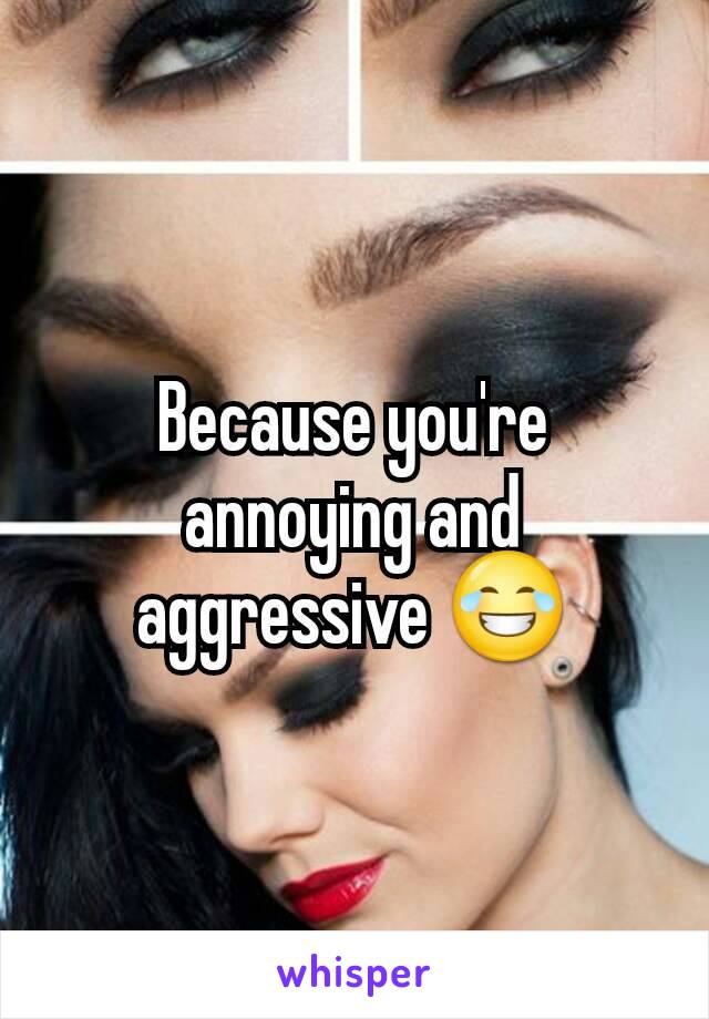 Because you're annoying and aggressive 😂