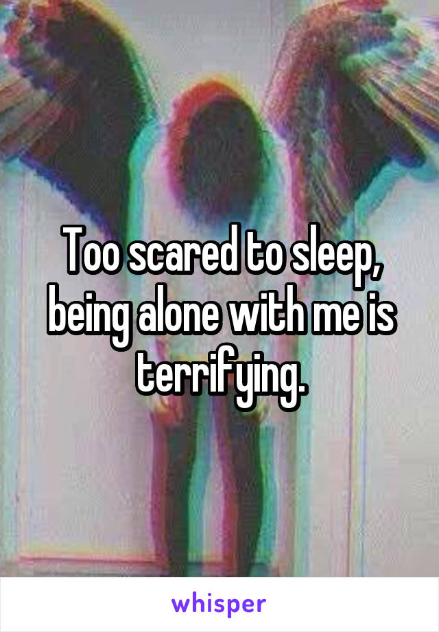 Too scared to sleep, being alone with me is terrifying.