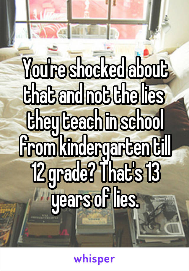 You're shocked about that and not the lies  they teach in school from kindergarten till 12 grade? That's 13 years of lies.