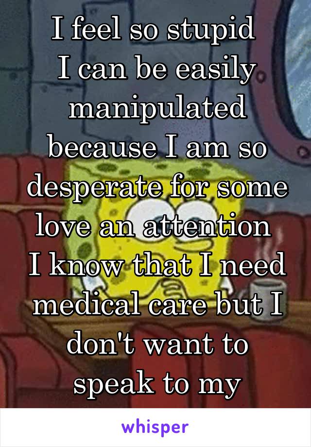 I feel so stupid 
I can be easily manipulated because I am so desperate for some love an attention 
I know that I need medical care but I don't want to speak to my parents about it