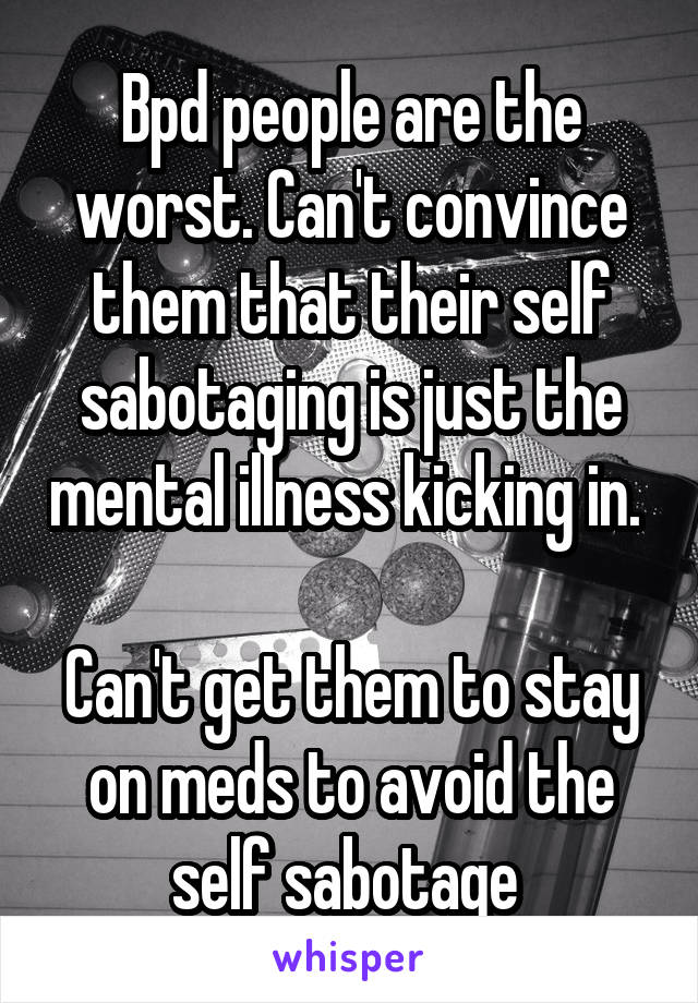 Bpd people are the worst. Can't convince them that their self sabotaging is just the mental illness kicking in. 

Can't get them to stay on meds to avoid the self sabotage 