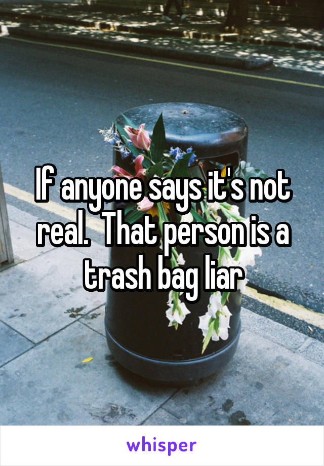 If anyone says it's not real.  That person is a trash bag liar