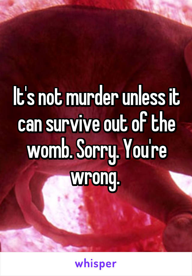 It's not murder unless it can survive out of the womb. Sorry. You're wrong. 