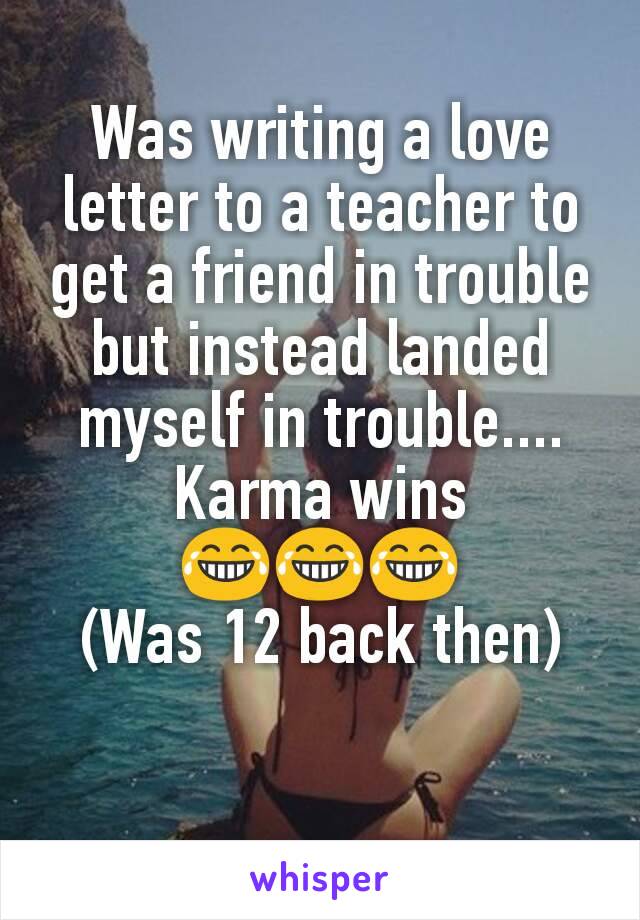 Was writing a love letter to a teacher to get a friend in trouble but instead landed myself in trouble....
Karma wins
😂😂😂
(Was 12 back then)