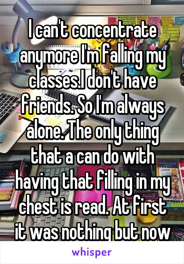 I can't concentrate anymore I'm falling my classes.I don't have friends. So I'm always alone. The only thing that a can do with having that filling in my chest is read. At first it was nothing but now