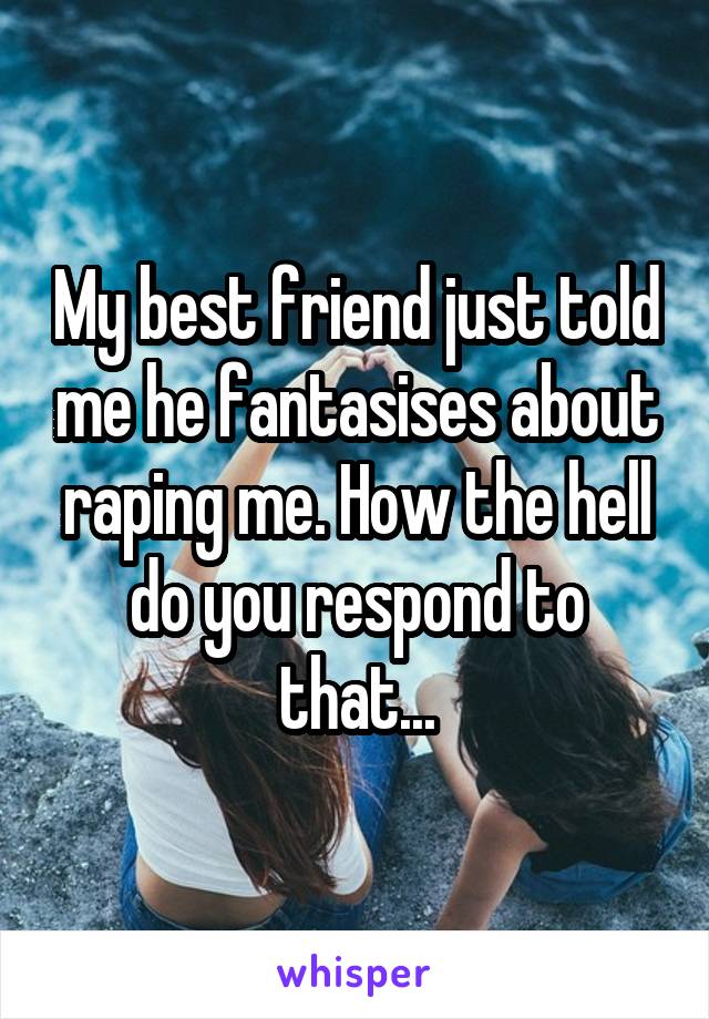 My best friend just told me he fantasises about raping me. How the hell do you respond to that...