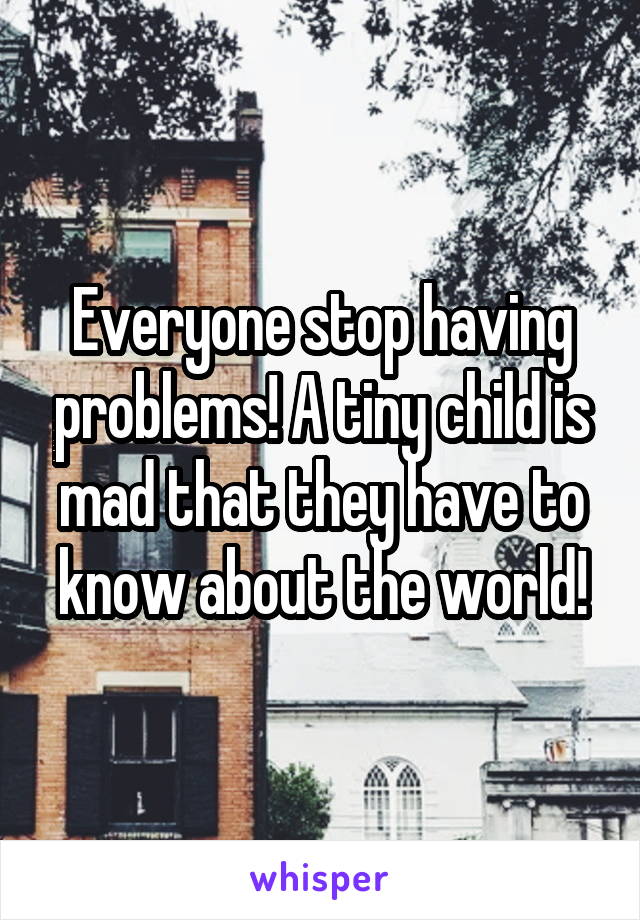 Everyone stop having problems! A tiny child is mad that they have to know about the world!