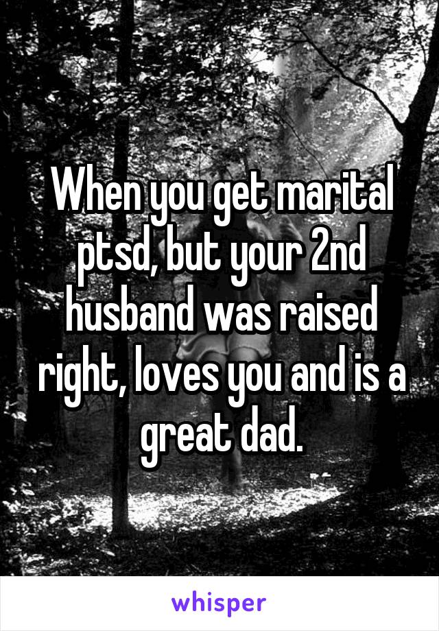 When you get marital ptsd, but your 2nd husband was raised right, loves you and is a great dad.