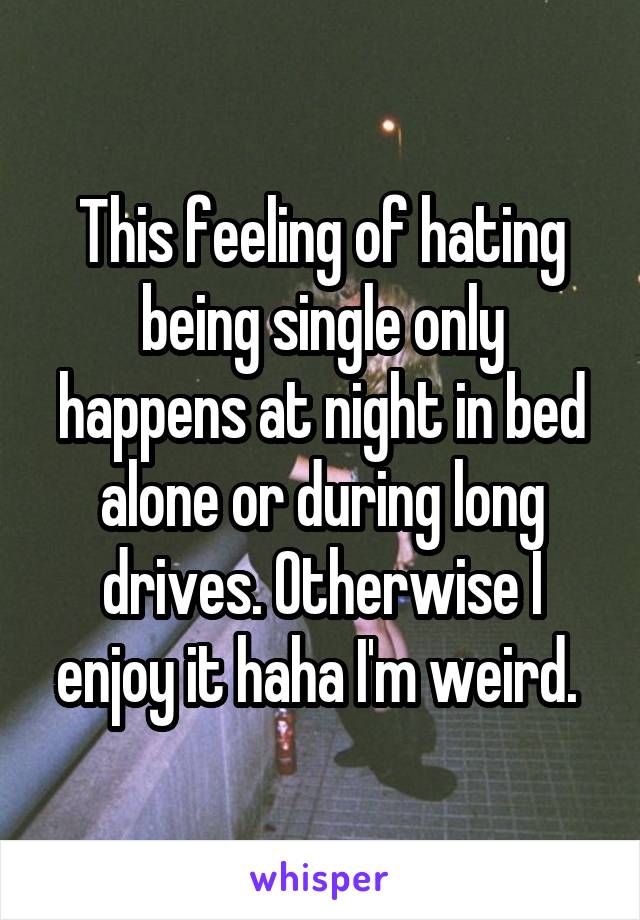 This feeling of hating being single only happens at night in bed alone or during long drives. Otherwise I enjoy it haha I'm weird. 