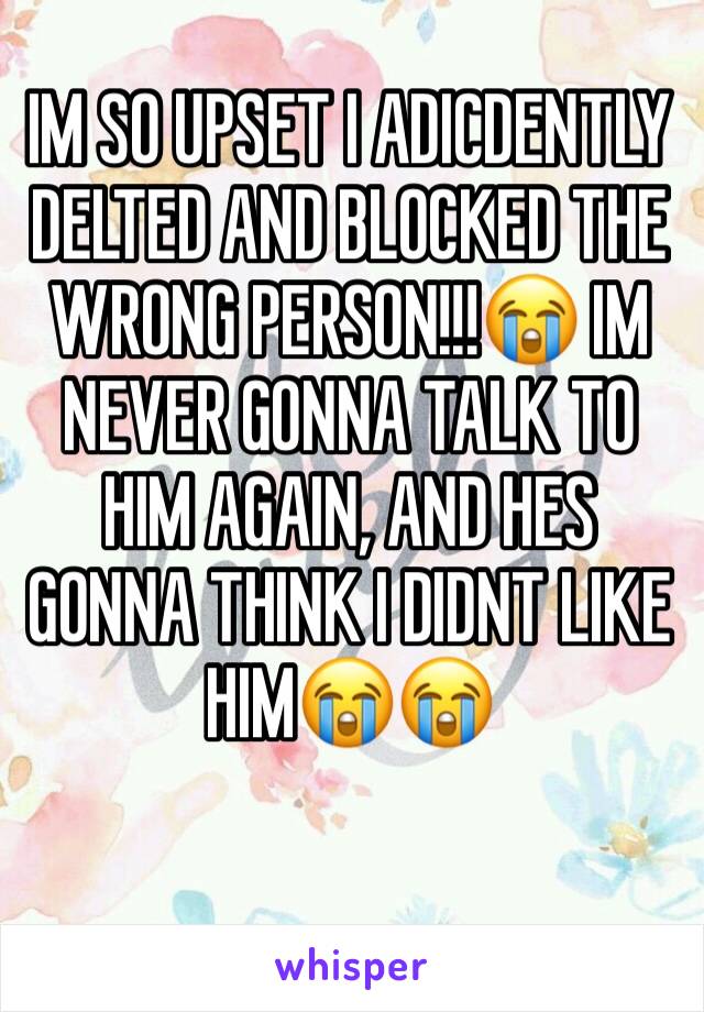 IM SO UPSET I ADICDENTLY DELTED AND BLOCKED THE WRONG PERSON!!!😭 IM NEVER GONNA TALK TO HIM AGAIN, AND HES GONNA THINK I DIDNT LIKE HIM😭😭