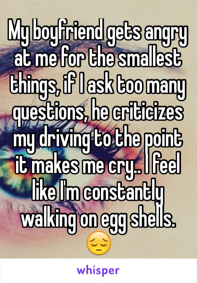 My boyfriend gets angry at me for the smallest things, if I ask too many questions, he criticizes my driving to the point it makes me cry.. I feel like I'm constantly walking on egg shells. 😔 