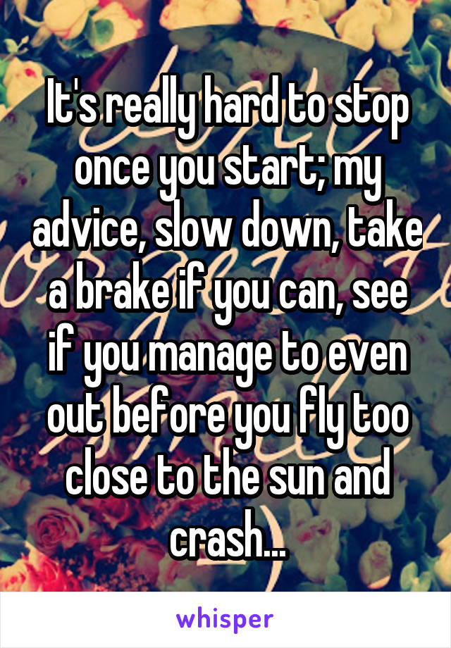 It's really hard to stop once you start; my advice, slow down, take a brake if you can, see if you manage to even out before you fly too close to the sun and crash...