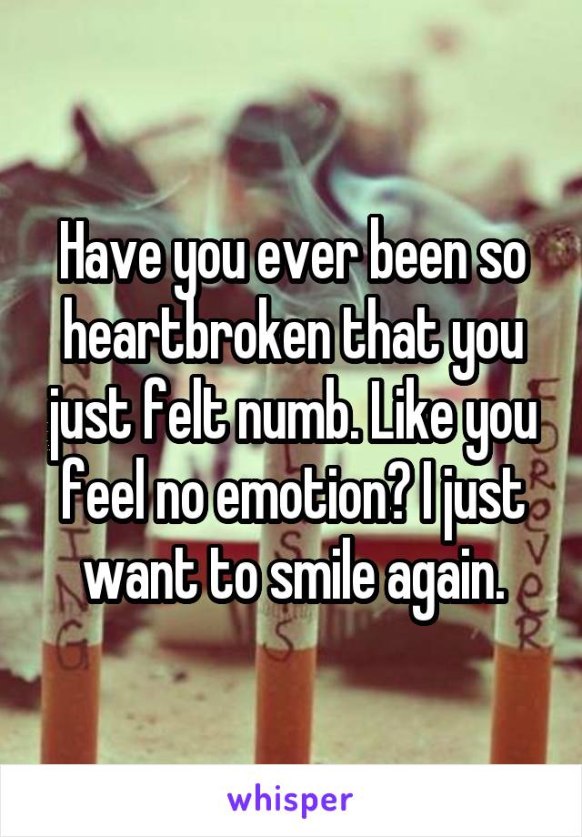 Have you ever been so heartbroken that you just felt numb. Like you feel no emotion? I just want to smile again.