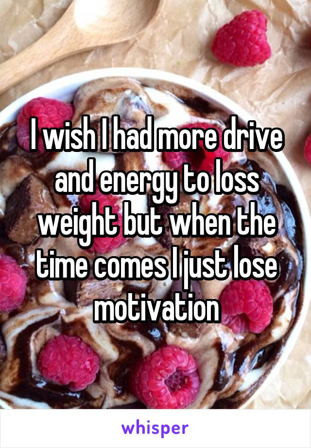 I wish I had more drive and energy to loss weight but when the time comes I just lose motivation