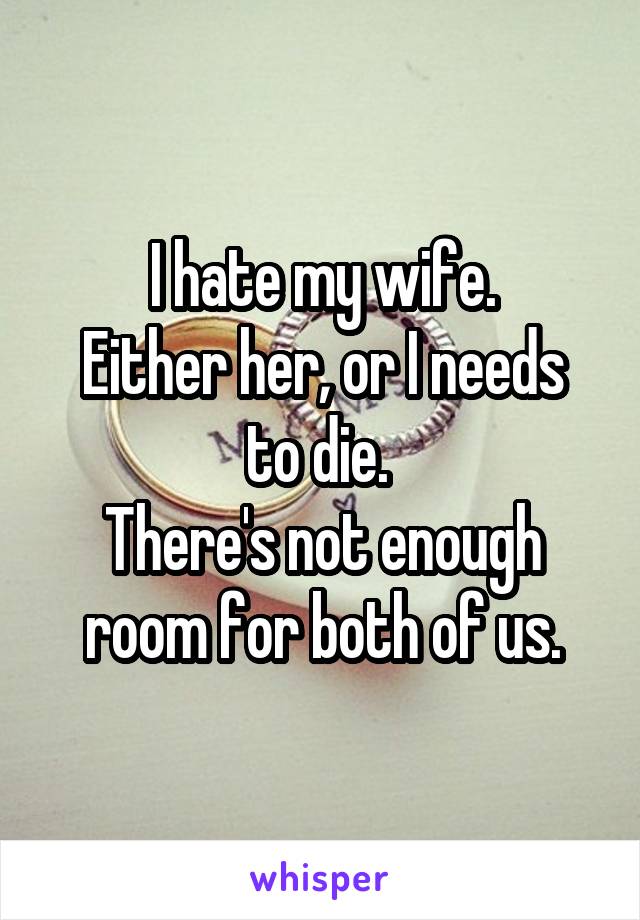 I hate my wife.
Either her, or I needs to die. 
There's not enough room for both of us.