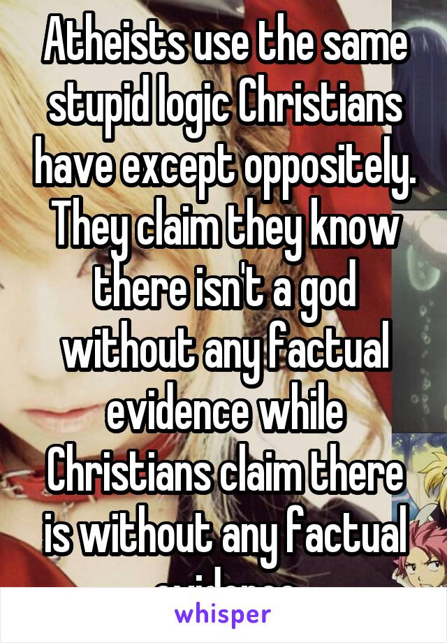 Atheists use the same stupid logic Christians have except oppositely. They claim they know there isn't a god without any factual evidence while Christians claim there is without any factual evidence