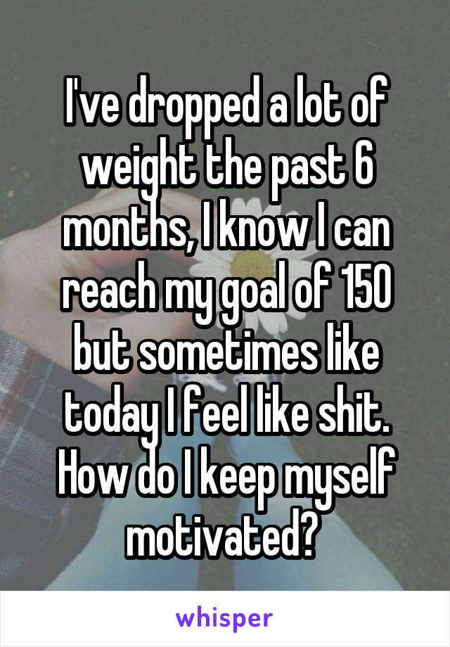 I've dropped a lot of weight the past 6 months, I know I can reach my goal of 150 but sometimes like today I feel like shit. How do I keep myself motivated? 