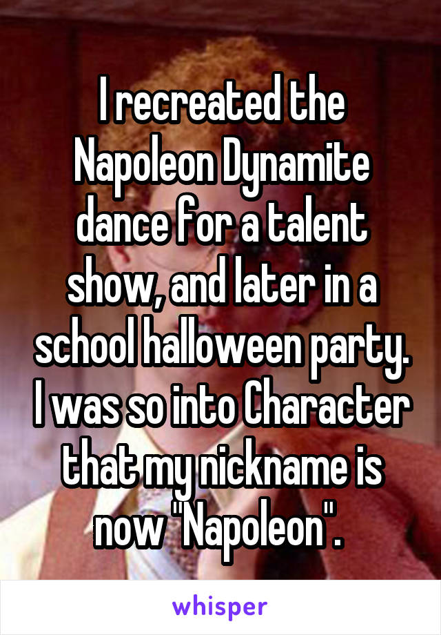 I recreated the Napoleon Dynamite dance for a talent show, and later in a school halloween party. I was so into Character that my nickname is now "Napoleon". 