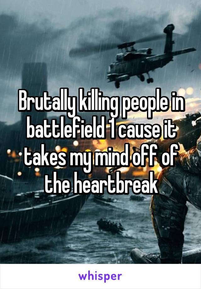 Brutally killing people in battlefield 1 cause it takes my mind off of the heartbreak