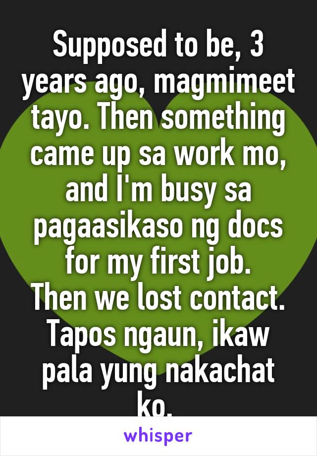 Supposed to be, 3 years ago, magmimeet tayo. Then something came up sa work mo, and I'm busy sa pagaasikaso ng docs for my first job.
Then we lost contact.
Tapos ngaun, ikaw pala yung nakachat ko. 