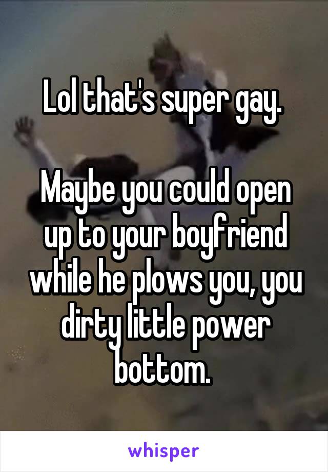 Lol that's super gay. 

Maybe you could open up to your boyfriend while he plows you, you dirty little power bottom. 