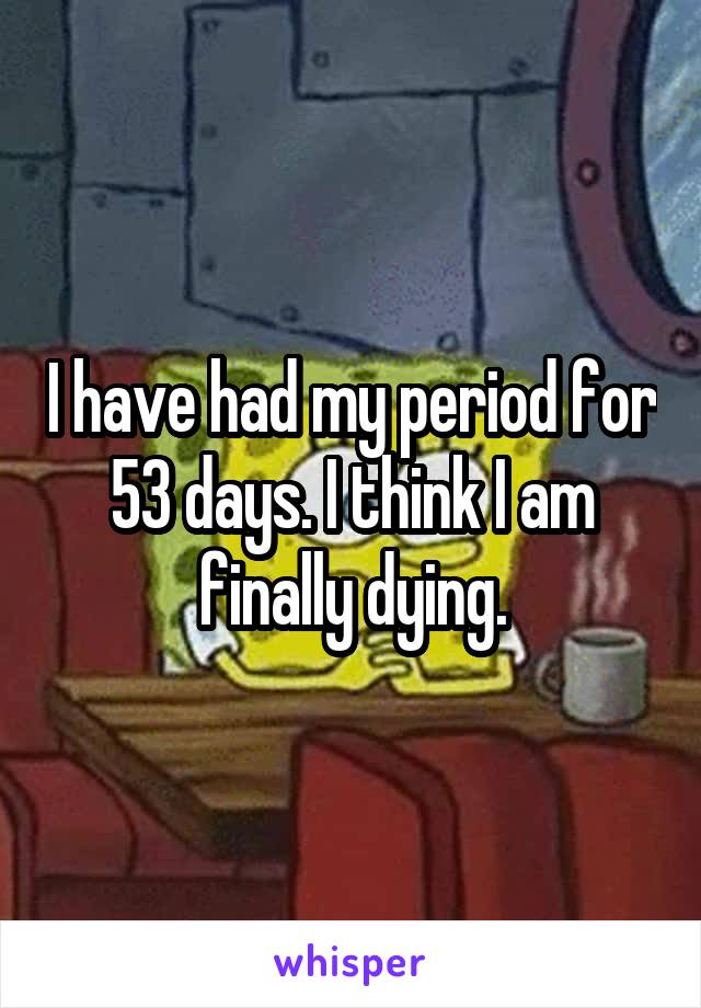 I have had my period for 53 days. I think I am finally dying.