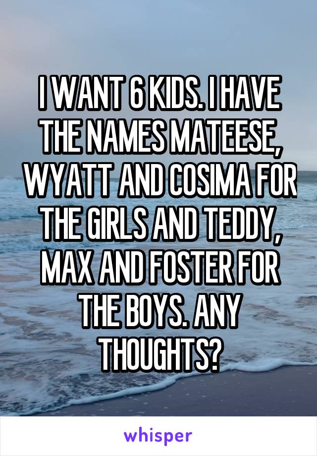 I WANT 6 KIDS. I HAVE THE NAMES MATEESE, WYATT AND COSIMA FOR THE GIRLS AND TEDDY, MAX AND FOSTER FOR THE BOYS. ANY THOUGHTS?