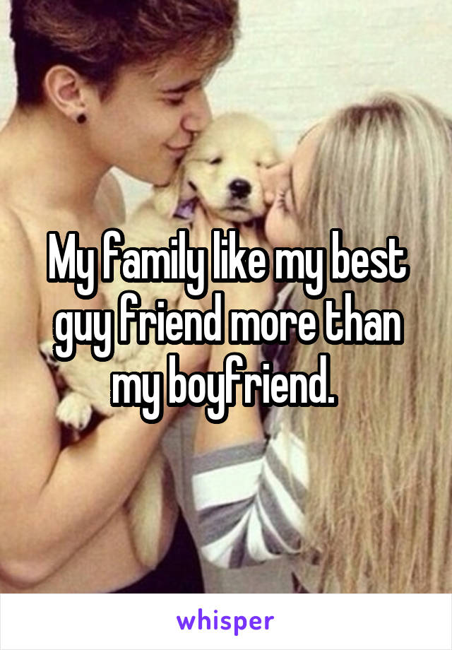 My family like my best guy friend more than my boyfriend. 