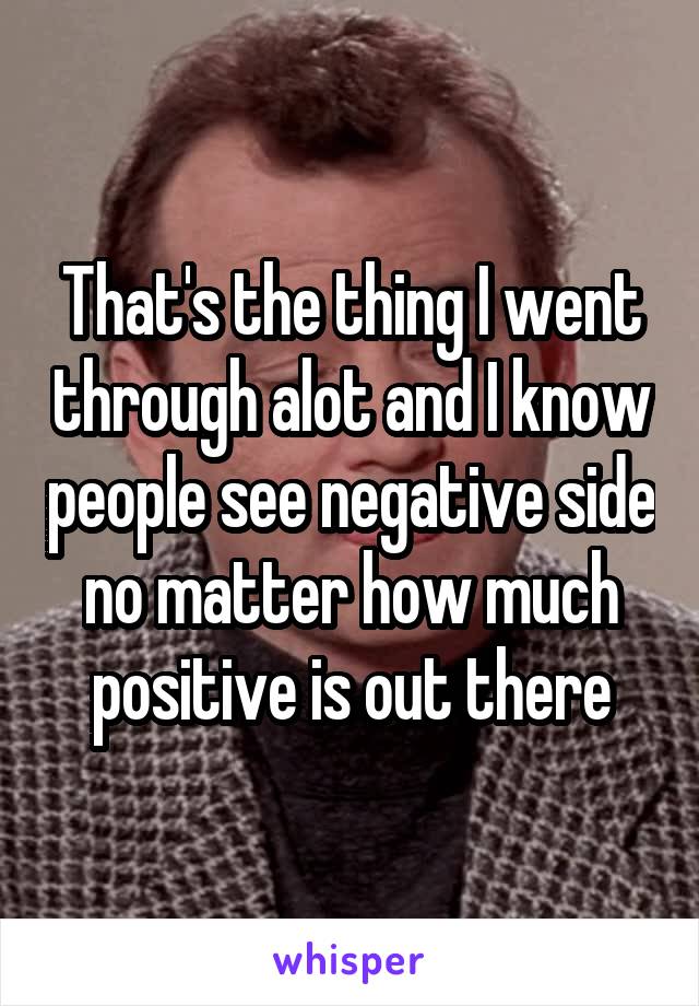 That's the thing I went through alot and I know people see negative side no matter how much positive is out there